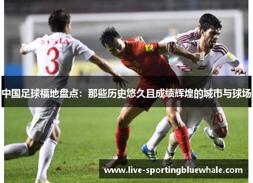 中国足球福地盘点：那些历史悠久且成绩辉煌的城市与球场