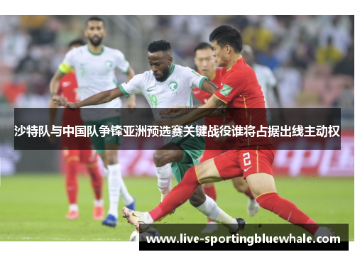 沙特队与中国队争锋亚洲预选赛关键战役谁将占据出线主动权